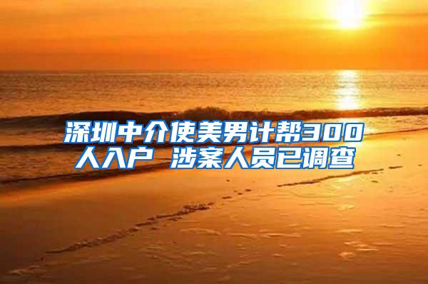 深圳中介使美男计帮300人入户 涉案人员已调查