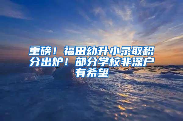 重磅！福田幼升小录取积分出炉！部分学校非深户有希望