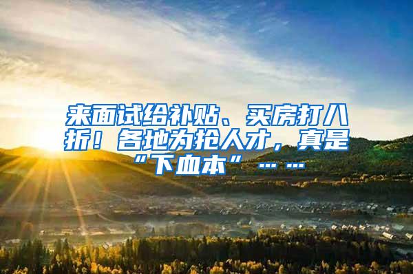 来面试给补贴、买房打八折！各地为抢人才，真是“下血本”……