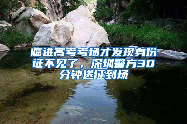 临进高考考场才发现身份证不见了，深圳警方30分钟送证到场
