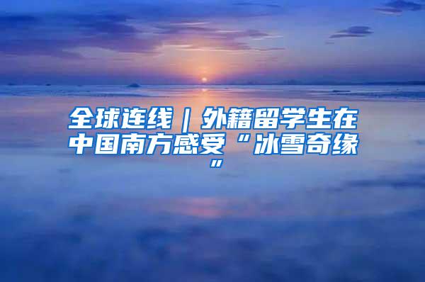 全球连线｜外籍留学生在中国南方感受“冰雪奇缘”