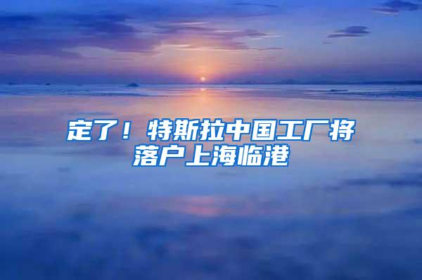定了！特斯拉中国工厂将落户上海临港