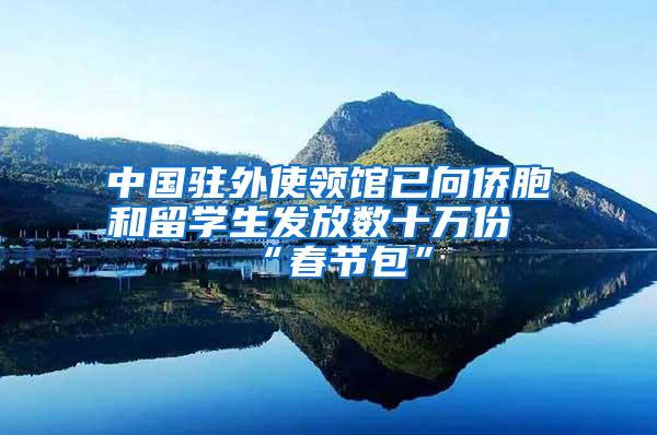 中国驻外使领馆已向侨胞和留学生发放数十万份“春节包”