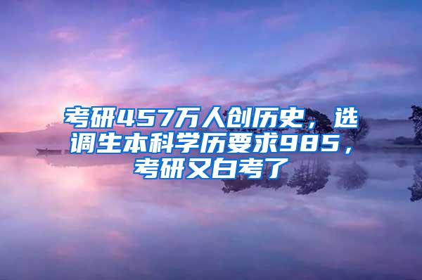 考研457万人创历史，选调生本科学历要求985，考研又白考了