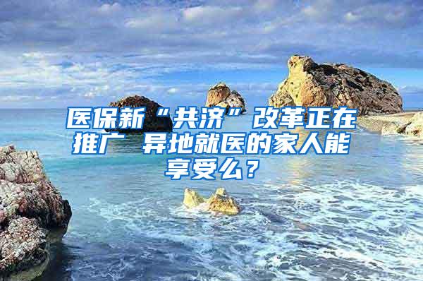 医保新“共济”改革正在推广 异地就医的家人能享受么？