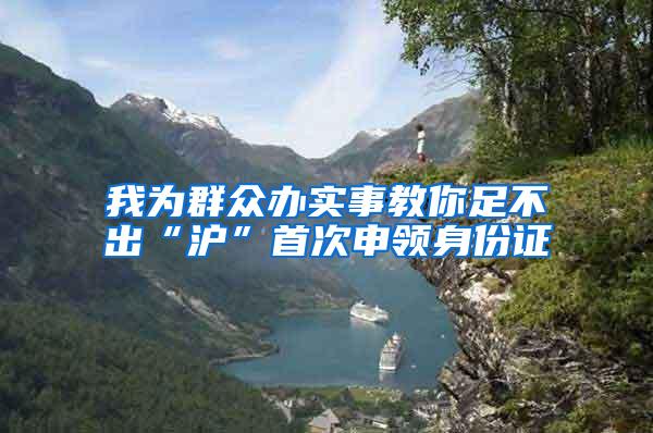 我为群众办实事教你足不出“沪”首次申领身份证