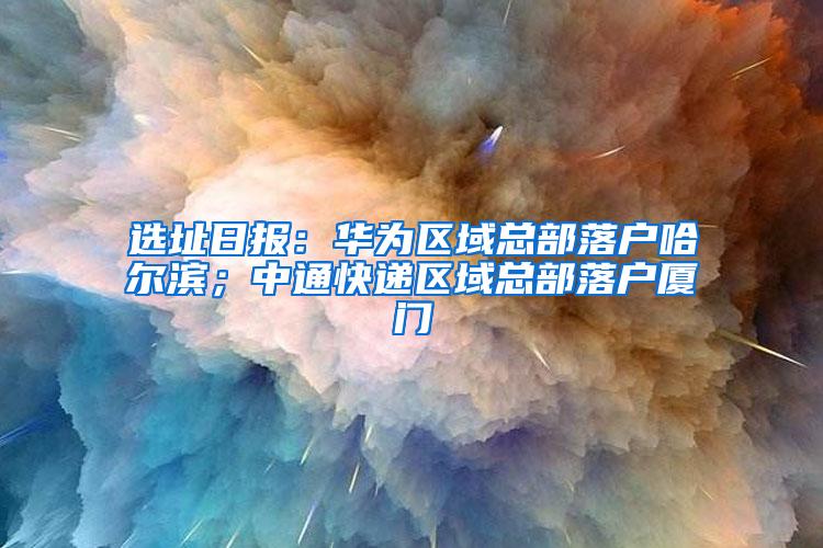 选址日报：华为区域总部落户哈尔滨；中通快递区域总部落户厦门