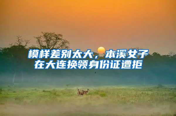 模样差别太大，本溪女子在大连换领身份证遭拒