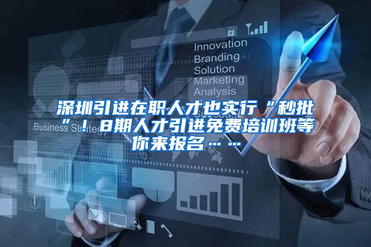 深圳引进在职人才也实行“秒批”！8期人才引进免费培训班等你来报名……