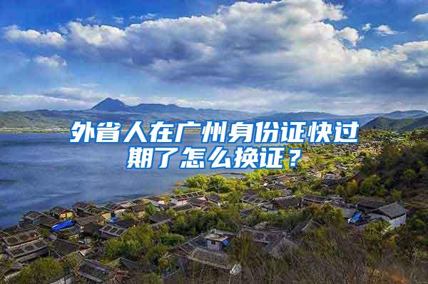 外省人在广州身份证快过期了怎么换证？