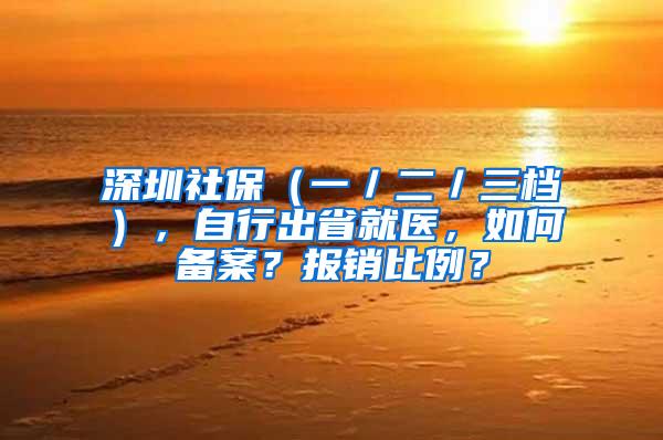 深圳社保（一／二／三档），自行出省就医，如何备案？报销比例？