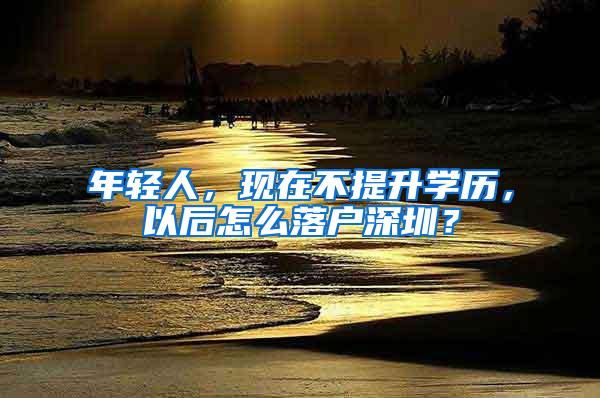 年轻人，现在不提升学历，以后怎么落户深圳？