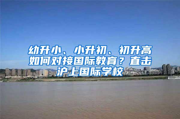 幼升小、小升初、初升高如何对接国际教育？直击沪上国际学校