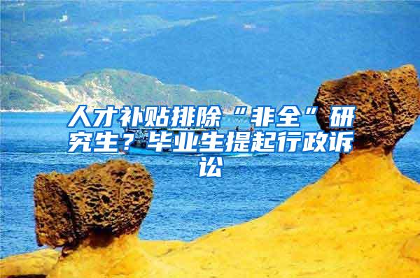 人才补贴排除“非全”研究生？毕业生提起行政诉讼
