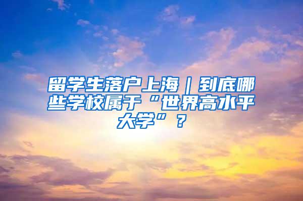 留学生落户上海｜到底哪些学校属于“世界高水平大学”？