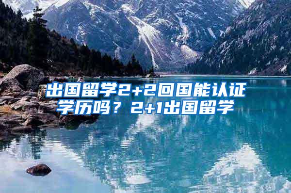 出国留学2+2回国能认证学历吗？2+1出国留学