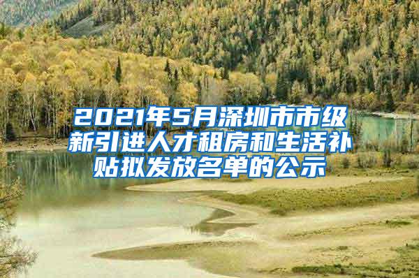 2021年5月深圳市市级新引进人才租房和生活补贴拟发放名单的公示
