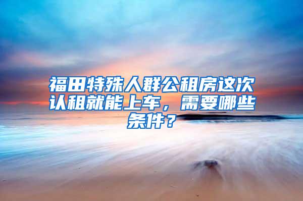 福田特殊人群公租房这次认租就能上车，需要哪些条件？