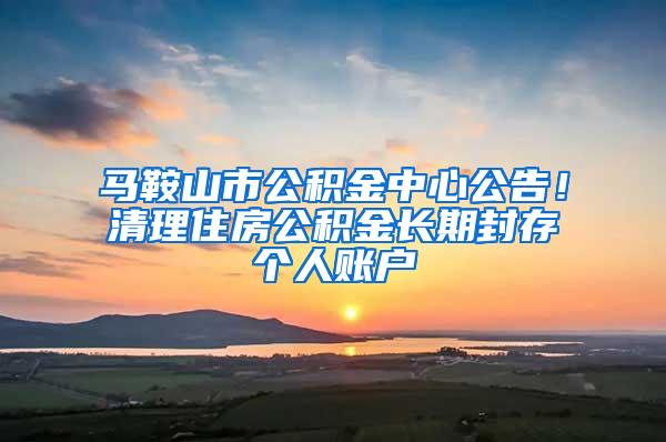 马鞍山市公积金中心公告！清理住房公积金长期封存个人账户