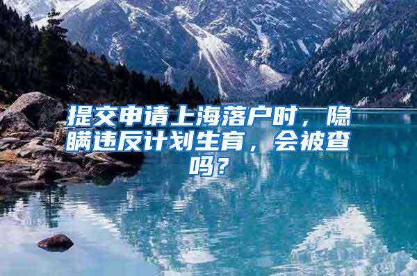 提交申请上海落户时，隐瞒违反计划生育，会被查吗？