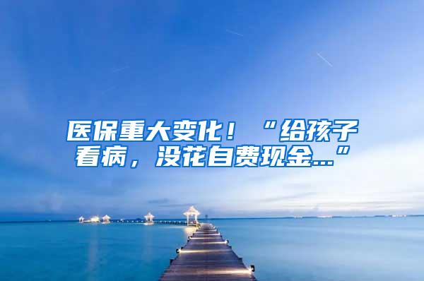 医保重大变化！“给孩子看病，没花自费现金...”