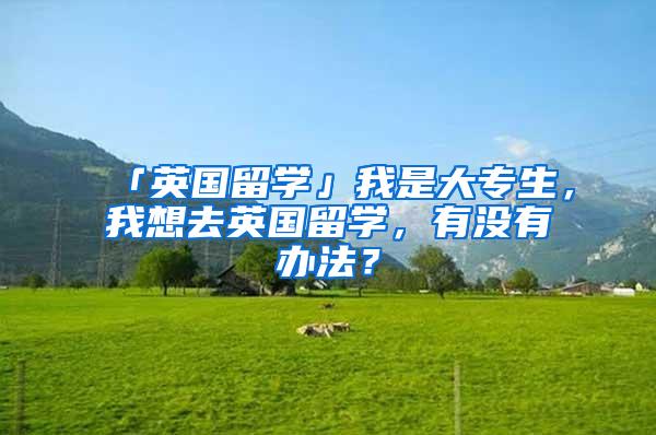 「英国留学」我是大专生，我想去英国留学，有没有办法？