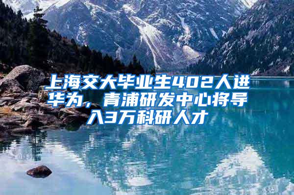 上海交大毕业生402人进华为，青浦研发中心将导入3万科研人才