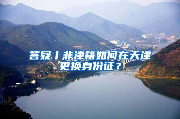 答疑丨非津籍如何在天津更换身份证？