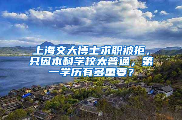 上海交大博士求职被拒，只因本科学校太普通，第一学历有多重要？