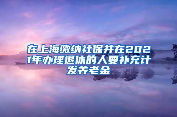 在上海缴纳社保并在2021年办理退休的人要补充计发养老金