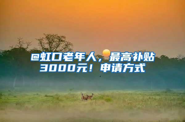 @虹口老年人，最高补贴3000元！申请方式→
