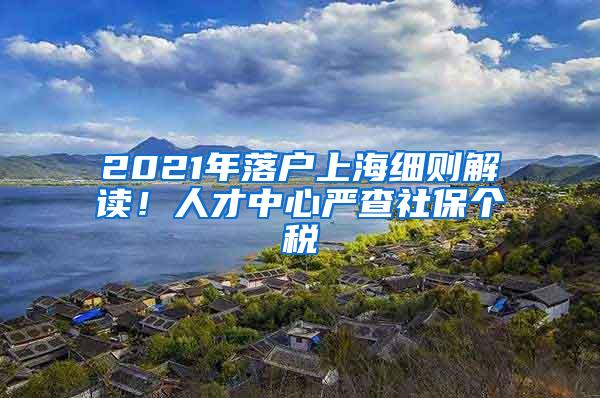 2021年落户上海细则解读！人才中心严查社保个税