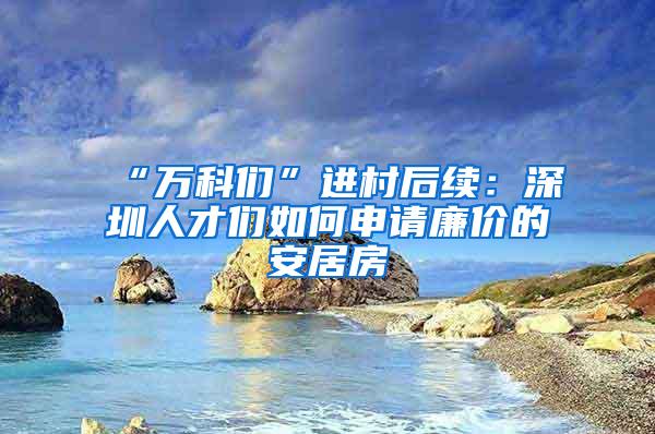 “万科们”进村后续：深圳人才们如何申请廉价的安居房