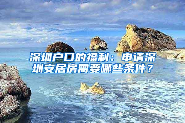 深圳户口的福利：申请深圳安居房需要哪些条件？