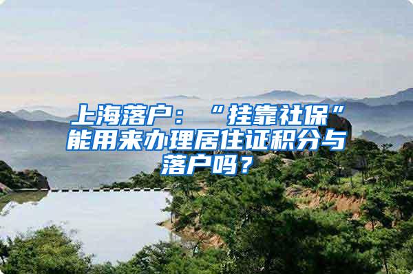 上海落户：“挂靠社保”能用来办理居住证积分与落户吗？
