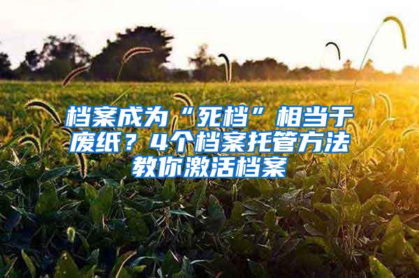 档案成为“死档”相当于废纸？4个档案托管方法教你激活档案