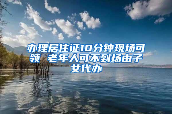 办理居住证10分钟现场可领 老年人可不到场由子女代办