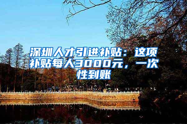 深圳人才引进补贴：这项补贴每人3000元，一次性到账