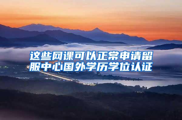 这些网课可以正常申请留服中心国外学历学位认证