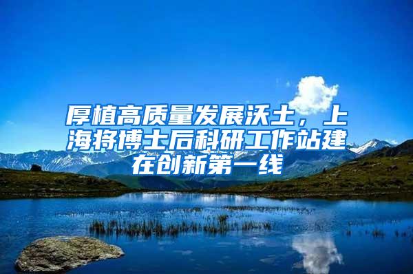 厚植高质量发展沃土，上海将博士后科研工作站建在创新第一线
