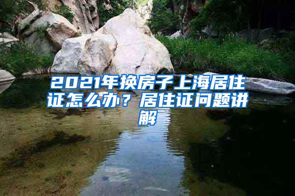 2021年换房子上海居住证怎么办？居住证问题讲解