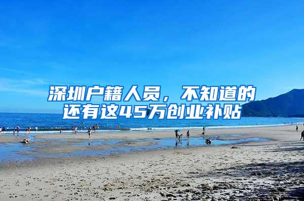 深圳户籍人员，不知道的还有这45万创业补贴