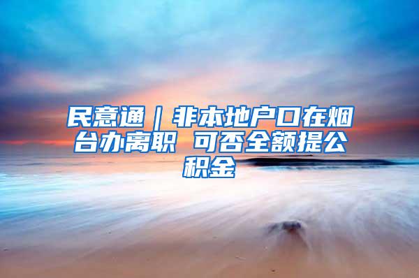 民意通｜非本地户口在烟台办离职 可否全额提公积金