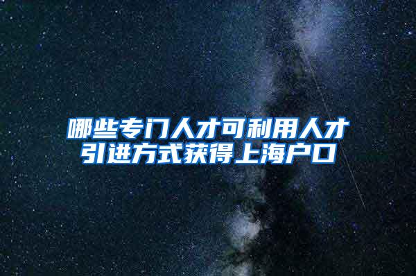 哪些专门人才可利用人才引进方式获得上海户口
