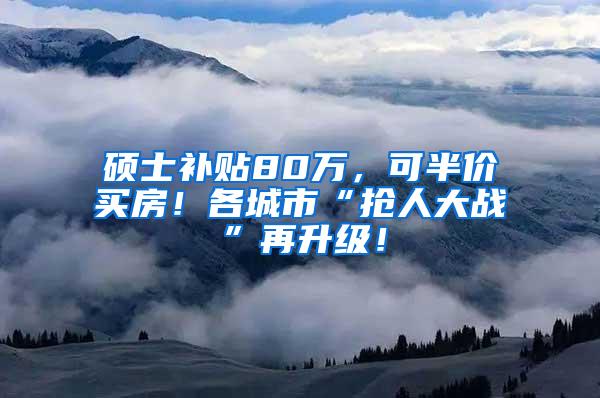 硕士补贴80万，可半价买房！各城市“抢人大战”再升级！