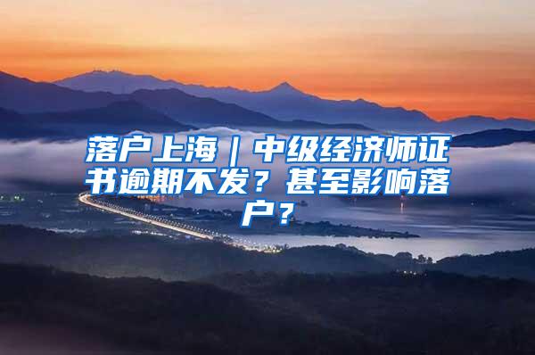 落户上海｜中级经济师证书逾期不发？甚至影响落户？