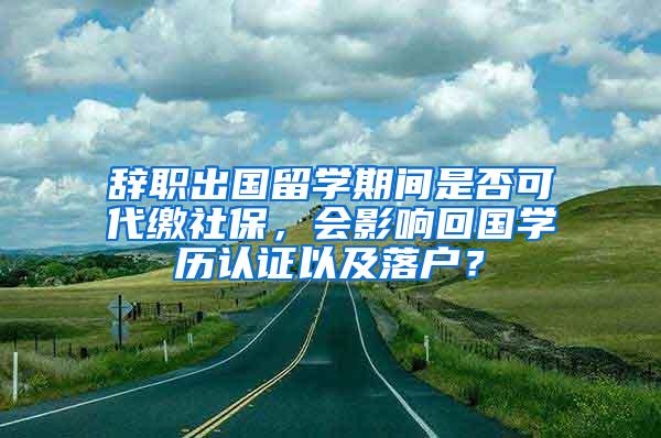 辞职出国留学期间是否可代缴社保，会影响回国学历认证以及落户？