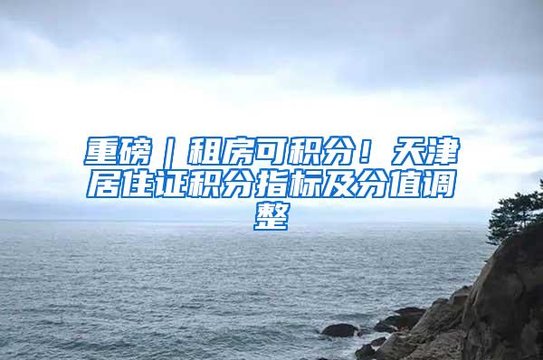 重磅｜租房可积分！天津居住证积分指标及分值调整
