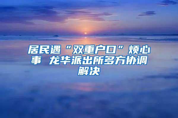居民遇“双重户口”烦心事 龙华派出所多方协调解决