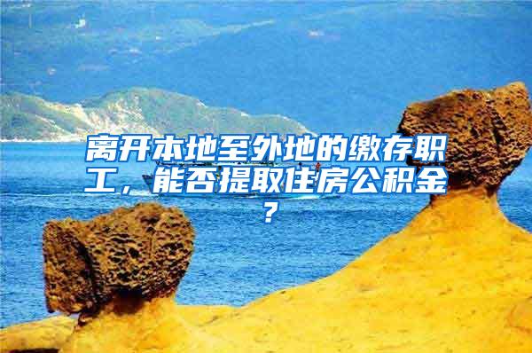 离开本地至外地的缴存职工，能否提取住房公积金？
